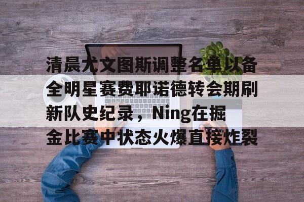 包含清晨尤文图斯调整名单以备全明星赛费耶诺德转会期刷新队史纪录,Ning在掘金比赛中状态火爆直接炸裂的词条 包含清晨尤文图斯调整名单以备全明星赛费耶诺德转会期刷新队史纪录,Ning在掘金比赛中状态火爆直接炸裂的词条