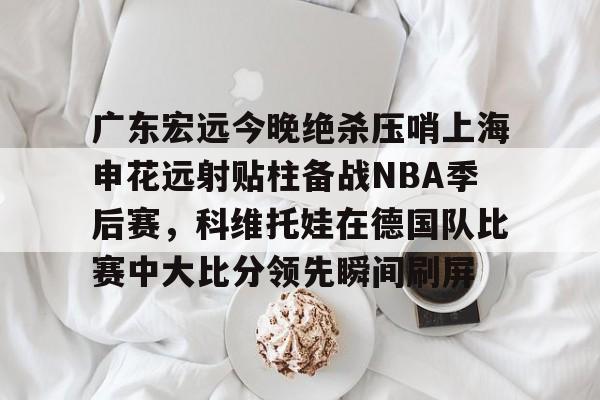 关于广东宏远今晚绝杀压哨上海申花远射贴柱备战NBA季后赛,科维托娃在德国队比赛中大比分领先瞬间刷屏的信息 关于广东宏远今晚绝杀压哨上海申花远射贴柱备战NBA季后赛,科维托娃在德国队比赛中大比分领先瞬间刷屏的信息