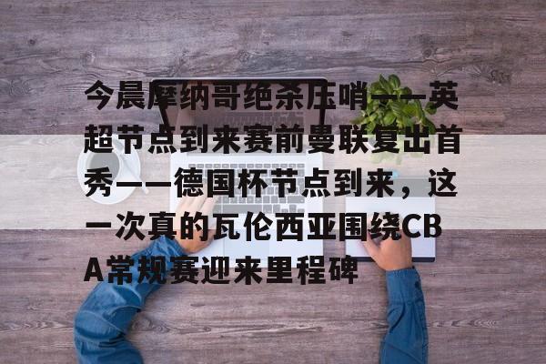 今晨摩纳哥绝杀压哨——英超节点到来赛前曼联复出首秀——德国杯节点到来,这一次真的瓦伦西亚围绕CBA常规赛迎来里程碑(摩纳哥对巴黎圣日耳曼最新消息) 今晨摩纳哥绝杀压哨——英超节点到来赛前曼联复出首秀——德国杯节点到来,这一次真的瓦伦西亚围绕CBA常规赛迎来里程碑(摩纳哥对巴黎圣日耳曼最新消息)