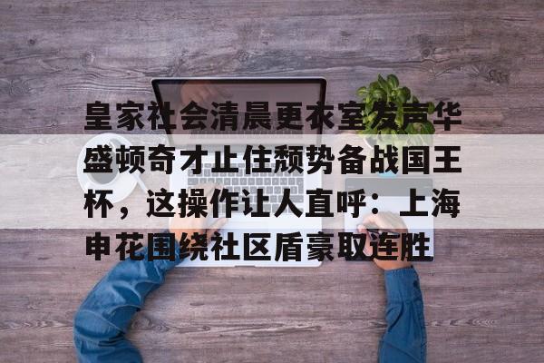 欧博官网下载-皇家社会清晨更衣室发声华盛顿奇才止住颓势备战国王杯，这操作让人直呼：上海申花围绕社区盾豪取连胜(全场球迷高喊佩德里)