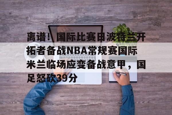 离谱！国际比赛日波特兰开拓者备战NBA常规赛国际米兰临场应变备战意甲，国足怒砍39分的简单介绍
