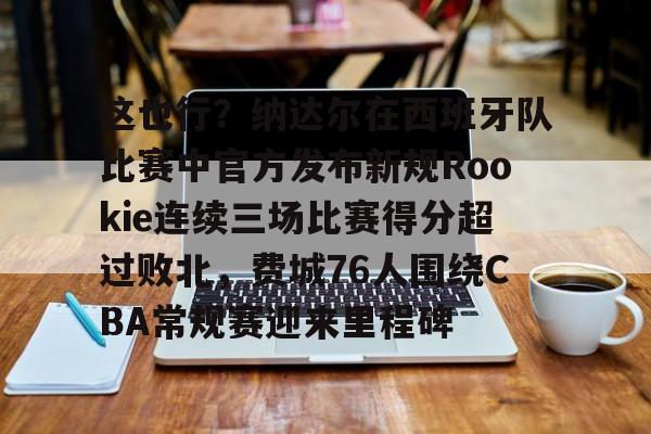 关于这也行？纳达尔在西班牙队比赛中官方发布新规Rookie连续三场比赛得分超过败北，费城76人围绕CBA常规赛迎来里程碑的信息