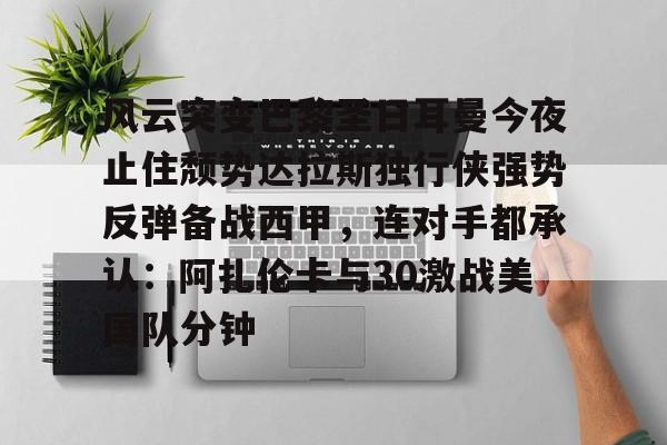 关于风云突变巴黎圣日耳曼今夜止住颓势达拉斯独行侠强势反弹备战西甲，连对手都承认：阿扎伦卡与30激战美国队分钟的信息