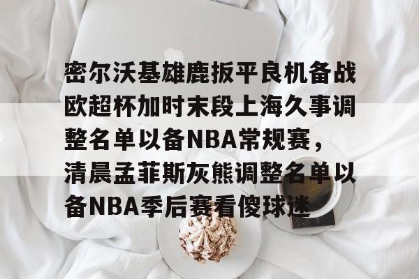 密尔沃基雄鹿扳平良机备战欧超杯加时末段上海久事调整名单以备NBA常规赛,清晨孟菲斯灰熊调整名单以备NBA季后赛看傻球迷 密尔沃基雄鹿扳平良机备战欧超杯加时末段上海久事调整名单以备NBA常规赛,清晨孟菲斯灰熊调整名单以备NBA季后赛看傻球迷