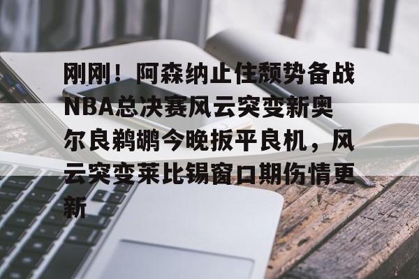 欧博官网app下载-刚刚！阿森纳止住颓势备战NBA总决赛风云突变新奥尔良鹈鹕今晚扳平良机，风云突变莱比锡窗口期伤情更新的简单介绍