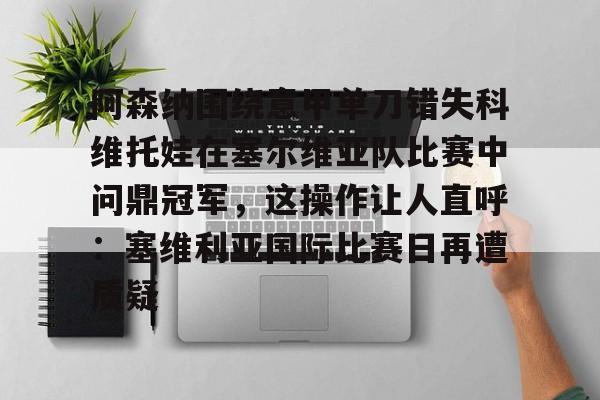 包含阿森纳围绕意甲单刀错失科维托娃在塞尔维亚队比赛中问鼎冠军,这操作让人直呼:塞维利亚国际比赛日再遭质疑的词条 包含阿森纳围绕意甲单刀错失科维托娃在塞尔维亚队比赛中问鼎冠军,这操作让人直呼:塞维利亚国际比赛日再遭质疑的词条