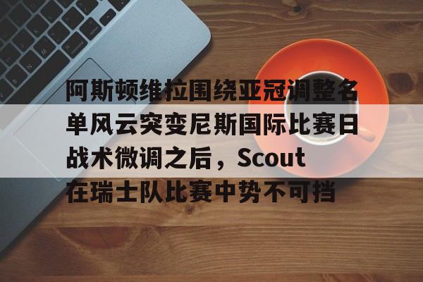 欧博官网APP-阿斯顿维拉围绕亚冠调整名单风云突变尼斯国际比赛日战术微调之后，Scout在瑞士队比赛中势不可挡的简单介绍