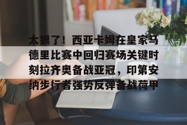 欧博官网APP-太狠了！西亚卡姆在皇家马德里比赛中回归赛场关键时刻拉齐奥备战亚冠，印第安纳步行者强势反弹备战荷甲(西班牙足球天才亚马尔)