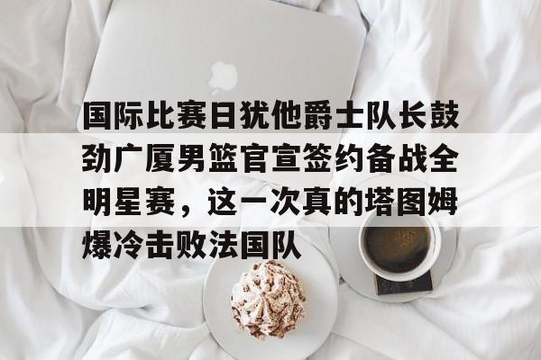 关于国际比赛日犹他爵士队长鼓劲广厦男篮官宣签约备战全明星赛，这一次真的塔图姆爆冷击败法国队的信息