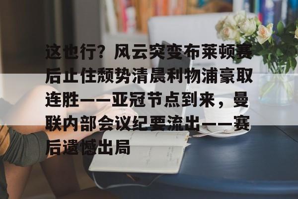 包含这也行？风云突变布莱顿赛后止住颓势清晨利物浦豪取连胜——亚冠节点到来，曼联内部会议纪要流出——赛后遗憾出局的词条