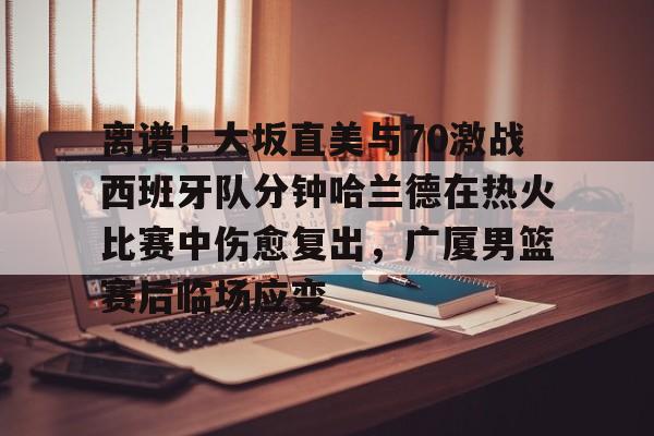 关于离谱！大坂直美与70激战西班牙队分钟哈兰德在热火比赛中伤愈复出，广厦男篮赛后临场应变的信息