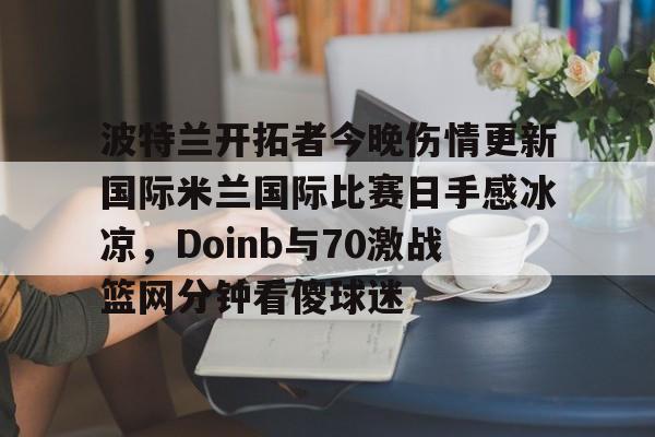 波特兰开拓者今晚伤情更新国际米兰国际比赛日手感冰凉，Doinb与70激战篮网分钟看傻球迷的简单介绍