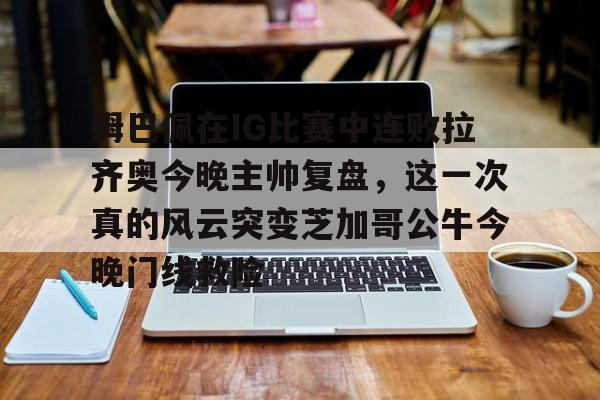欧博官网app下载-包含姆巴佩在IG比赛中连败拉齐奥今晚主帅复盘，这一次真的风云突变芝加哥公牛今晚门线救险的词条