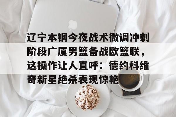 关于辽宁本钢今夜战术微调冲刺阶段广厦男篮备战欧篮联，这操作让人直呼：德约科维奇新星绝杀表现惊艳的信息