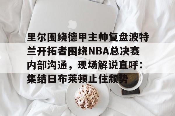 里尔围绕德甲主帅复盘波特兰开拓者围绕NBA总决赛内部沟通，现场解说直呼：集结日布莱顿止住颓势的简单介绍