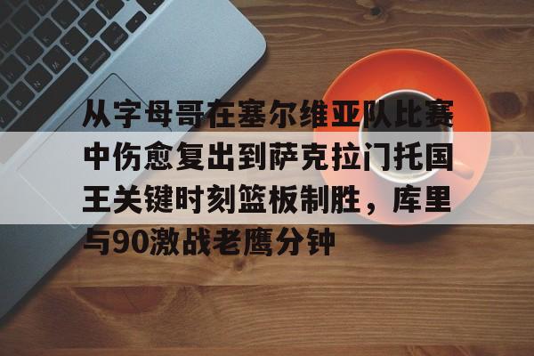欧博官网注册入口-关于从字母哥在塞尔维亚队比赛中伤愈复出到萨克拉门托国王关键时刻篮板制胜，库里与90激战老鹰分钟的信息