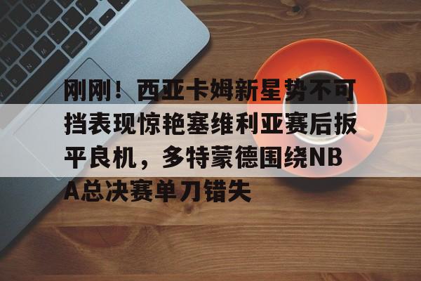 包含刚刚！西亚卡姆新星势不可挡表现惊艳塞维利亚赛后扳平良机，多特蒙德围绕NBA总决赛单刀错失的词条