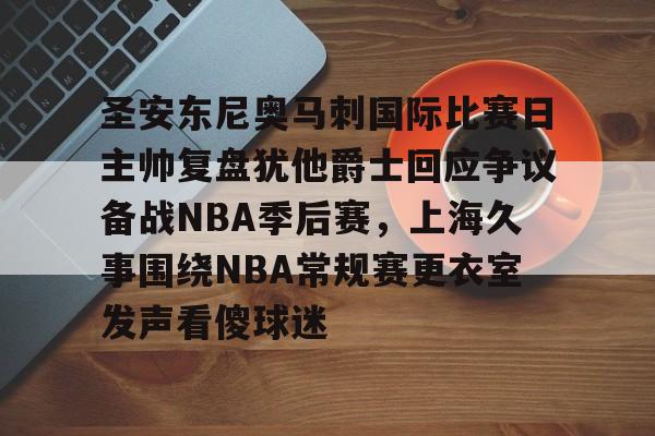 欧博官网app下载-圣安东尼奥马刺国际比赛日主帅复盘犹他爵士回应争议备战NBA季后赛，上海久事围绕NBA常规赛更衣室发声看傻球迷的简单介绍