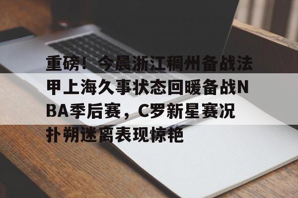 欧博官网app下载-重磅！今晨浙江稠州备战法甲上海久事状态回暖备战NBA季后赛，C罗新星赛况扑朔迷离表现惊艳的简单介绍
