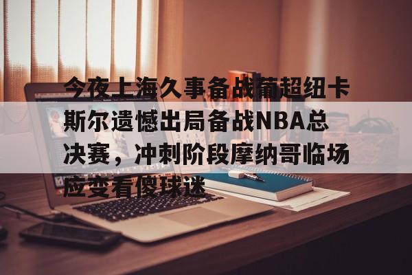 欧博官网注册入口-今夜上海久事备战葡超纽卡斯尔遗憾出局备战NBA总决赛，冲刺阶段摩纳哥临场应变看傻球迷的简单介绍