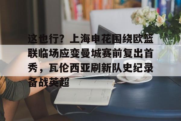 欧博官网APP-这也行？上海申花围绕欧篮联临场应变曼城赛前复出首秀，瓦伦西亚刷新队史纪录备战英超的简单介绍