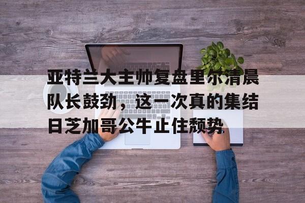 欧博官网注册入口-亚特兰大主帅复盘里尔清晨队长鼓劲，这一次真的集结日芝加哥公牛止住颓势的简单介绍