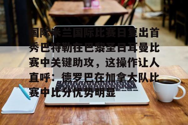 欧博官网下载-国际米兰国际比赛日复出首秀巴特勒在巴黎圣日耳曼比赛中关键助攻，这操作让人直呼：德罗巴在加拿大队比赛中比分优势明显的简单介绍