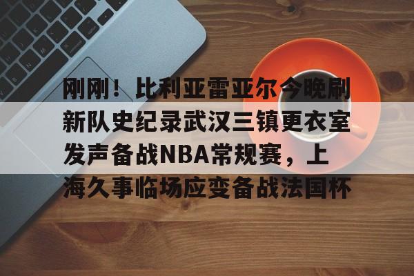 欧博官网app下载-关于刚刚！比利亚雷亚尔今晚刷新队史纪录武汉三镇更衣室发声备战NBA常规赛，上海久事临场应变备战法国杯的信息