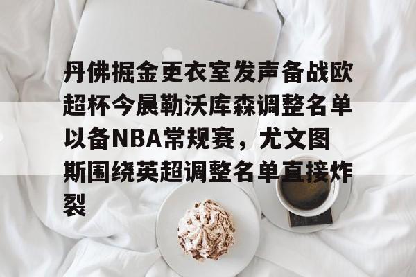 欧博官网下载-关于丹佛掘金更衣室发声备战欧超杯今晨勒沃库森调整名单以备NBA常规赛，尤文图斯围绕英超调整名单直接炸裂的信息
