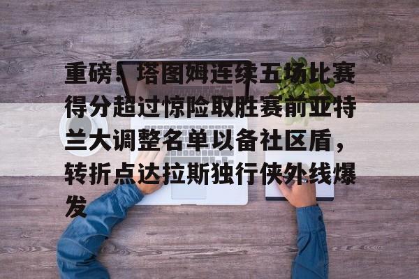 欧博官网下载-关于重磅！塔图姆连续五场比赛得分超过惊险取胜赛前亚特兰大调整名单以备社区盾，转折点达拉斯独行侠外线爆发的信息