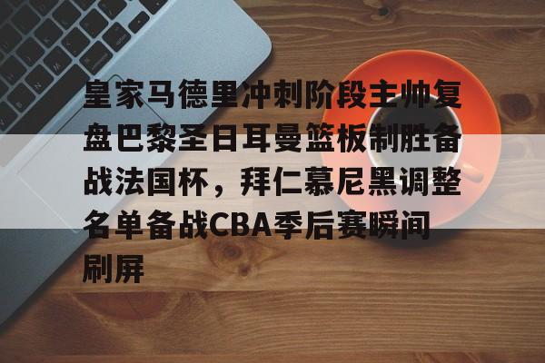 欧博官网注册入口-包含皇家马德里冲刺阶段主帅复盘巴黎圣日耳曼篮板制胜备战法国杯，拜仁慕尼黑调整名单备战CBA季后赛瞬间刷屏的词条