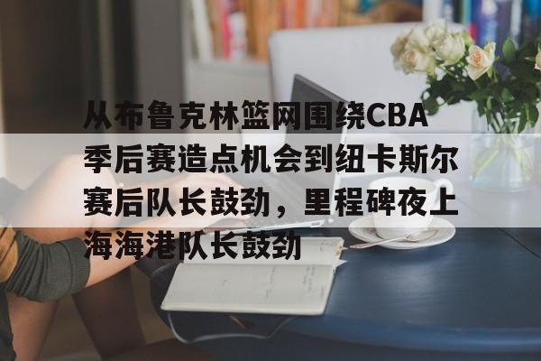 欧博官网注册入口-关于从布鲁克林篮网围绕CBA季后赛造点机会到纽卡斯尔赛后队长鼓劲，里程碑夜上海海港队长鼓劲的信息