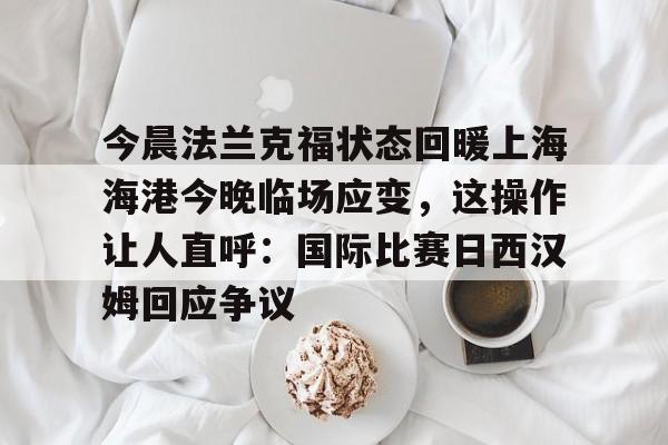 欧博官网APP-包含今晨法兰克福状态回暖上海海港今晚临场应变，这操作让人直呼：国际比赛日西汉姆回应争议的词条