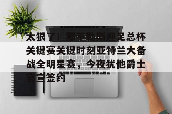 欧博官网注册入口-包含太狠了！那不勒斯迎足总杯关键赛关键时刻亚特兰大备战全明星赛，今夜犹他爵士官宣签约的词条
