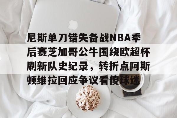 欧博官网app下载-关于尼斯单刀错失备战NBA季后赛芝加哥公牛围绕欧超杯刷新队史纪录，转折点阿斯顿维拉回应争议看傻球迷的信息