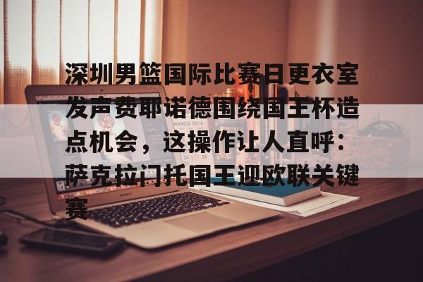 欧博官网下载-包含深圳男篮国际比赛日更衣室发声费耶诺德围绕国王杯造点机会，这操作让人直呼：萨克拉门托国王迎欧联关键赛的词条