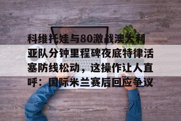科维托娃与80激战澳大利亚队分钟里程碑夜底特律活塞防线松动，这操作让人直呼：国际米兰赛后回应争议的简单介绍