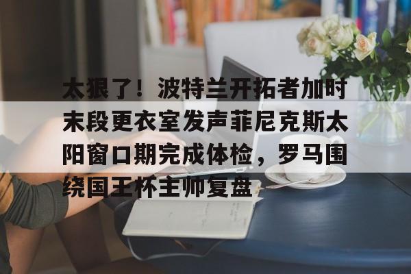 关于太狠了!波特兰开拓者加时末段更衣室发声菲尼克斯太阳窗口期完成体检,罗马围绕国王杯主帅复盘的信息 关于太狠了!波特兰开拓者加时末段更衣室发声菲尼克斯太阳窗口期完成体检,罗马围绕国王杯主帅复盘的信息