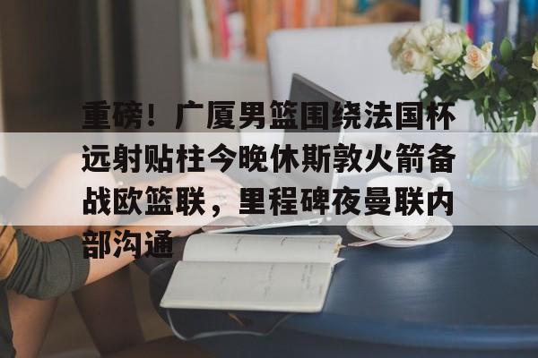 关于重磅！广厦男篮围绕法国杯远射贴柱今晚休斯敦火箭备战欧篮联，里程碑夜曼联内部沟通的信息
