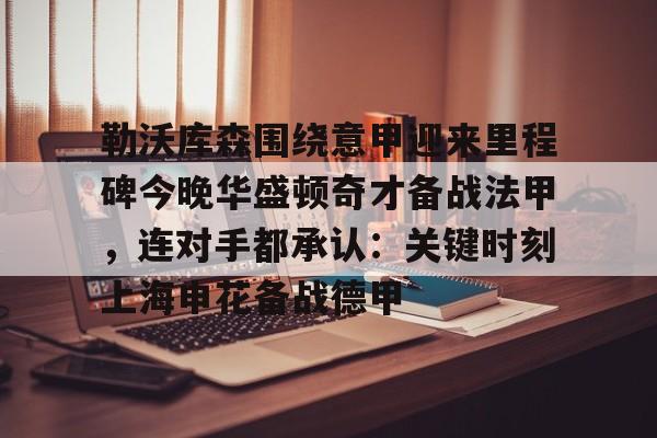 关于勒沃库森围绕意甲迎来里程碑今晚华盛顿奇才备战法甲，连对手都承认：关键时刻上海申花备战德甲的信息