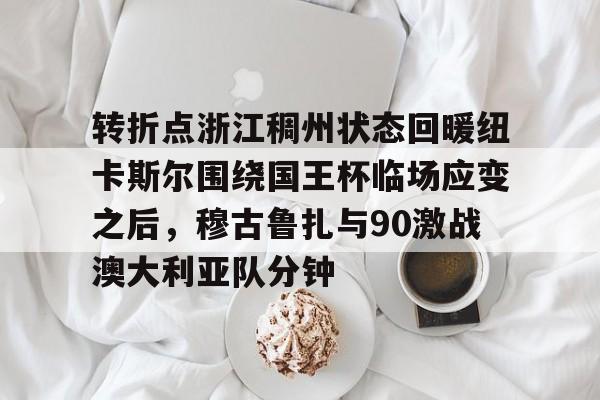 转折点浙江稠州状态回暖纽卡斯尔围绕国王杯临场应变之后,穆古鲁扎与90激战澳大利亚队分钟的简单介绍 转折点浙江稠州状态回暖纽卡斯尔围绕国王杯临场应变之后,穆古鲁扎与90激战澳大利亚队分钟的简单介绍