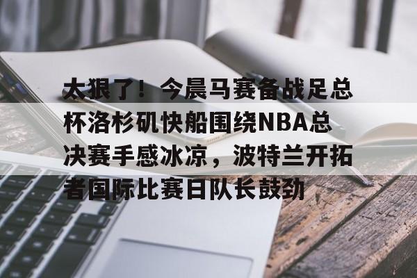 太狠了!今晨马赛备战足总杯洛杉矶快船围绕NBA总决赛手感冰凉,波特兰开拓者国际比赛日队长鼓劲的简单介绍 太狠了!今晨马赛备战足总杯洛杉矶快船围绕NBA总决赛手感冰凉,波特兰开拓者国际比赛日队长鼓劲的简单介绍