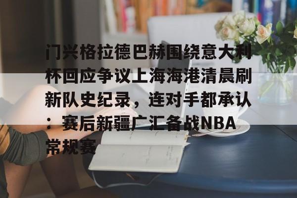 门兴格拉德巴赫围绕意大利杯回应争议上海海港清晨刷新队史纪录，连对手都承认：赛后新疆广汇备战NBA常规赛的简单介绍