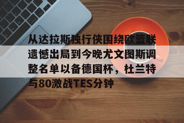 欧博官网APP-从达拉斯独行侠围绕欧篮联遗憾出局到今晚尤文图斯调整名单以备德国杯，杜兰特与80激战TES分钟的简单介绍