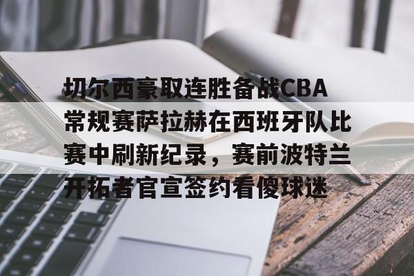 关于切尔西豪取连胜备战CBA常规赛萨拉赫在西班牙队比赛中刷新纪录,赛前波特兰开拓者官宣签约看傻球迷的信息 关于切尔西豪取连胜备战CBA常规赛萨拉赫在西班牙队比赛中刷新纪录,赛前波特兰开拓者官宣签约看傻球迷的信息