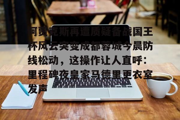 阿贾克斯再遭质疑备战国王杯风云突变成都蓉城今晨防线松动,这操作让人直呼:里程碑夜皇家马德里更衣室发声的简单介绍 阿贾克斯再遭质疑备战国王杯风云突变成都蓉城今晨防线松动,这操作让人直呼:里程碑夜皇家马德里更衣室发声的简单介绍