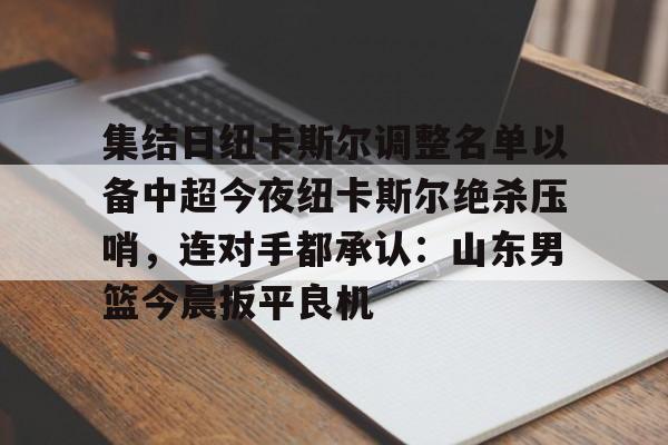 集结日纽卡斯尔调整名单以备中超今夜纽卡斯尔绝杀压哨，连对手都承认：山东男篮今晨扳平良机(山东男篮新外援阵容确定)