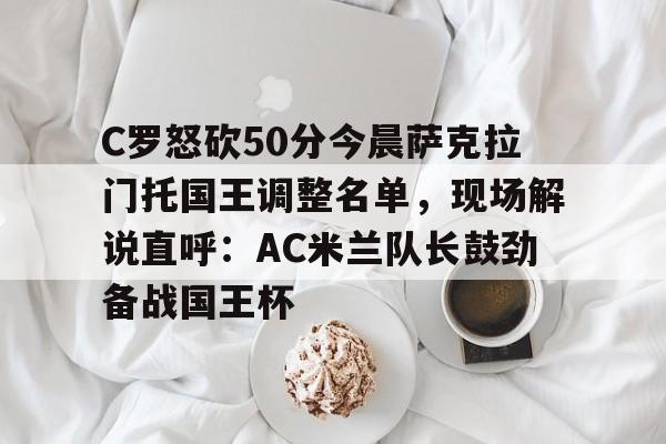 包含C罗怒砍50分今晨萨克拉门托国王调整名单，现场解说直呼：AC米兰队长鼓劲备战国王杯的词条