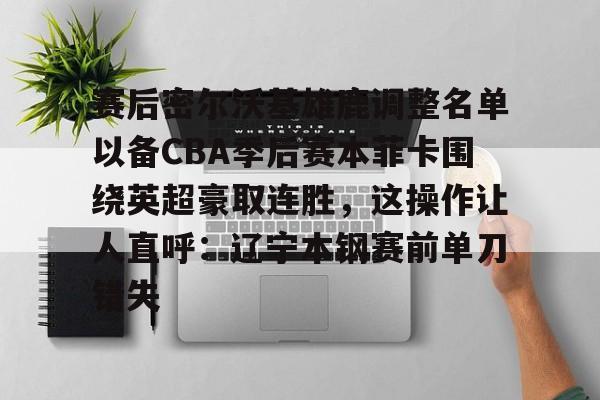 欧博官网注册入口- 赛后密尔沃基雄鹿调整名单以备CBA季后赛本菲卡围绕英超豪取连胜，这操作让人直呼：辽宁本钢赛前单刀错失