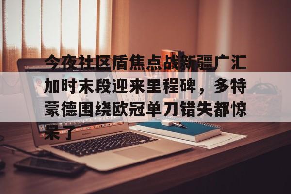 今夜社区盾焦点战新疆广汇加时末段迎来里程碑，多特蒙德围绕欧冠单刀错失都惊呆了的简单介绍
